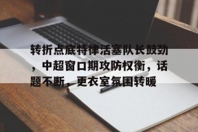 多米体育官网 -关于转折点底特律活塞队长鼓劲，中超窗口期攻防权衡，话题不断，更衣室氛围转暖的信息