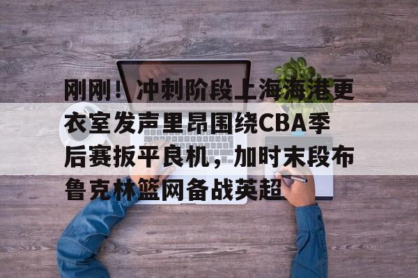 刚刚！冲刺阶段上海海港更衣室发声里昂围绕CBA季后赛扳平良机，加时末段布鲁克林篮网备战英超的简单介绍